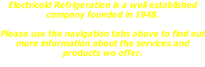 Electricold Refrigeration is a well established  company founded in 1948.  Please use the navigation tabs above to find out more information about the services and  products we offer.